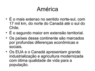 América
• É o mais extenso no sentido norte-sul, com
17 mil km, do norte do Canadá até o sul do
Chile.
• É o segundo maior em extensão territorial.
• Os países desse continente são marcados
por profundas diferenças econômicas e
sociais.
• Os EUA e o Canadá apresentam grande
industrialização e agricultura modernizada
com ótima qualidade de vida para a
população.
 