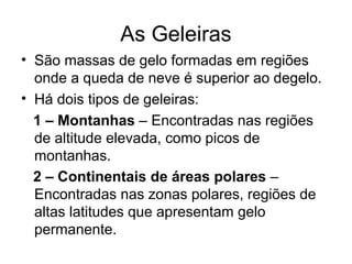 As Geleiras
• São massas de gelo formadas em regiões
onde a queda de neve é superior ao degelo.
• Há dois tipos de geleiras:
1 – Montanhas – Encontradas nas regiões
de altitude elevada, como picos de
montanhas.
2 – Continentais de áreas polares –
Encontradas nas zonas polares, regiões de
altas latitudes que apresentam gelo
permanente.
 