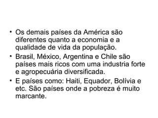 • Os demais países da América são
diferentes quanto a economia e a
qualidade de vida da população.
• Brasil, México, Argentina e Chile são
países mais ricos com uma industria forte
e agropecuária diversificada.
• E países como: Haiti, Equador, Bolívia e
etc. São países onde a pobreza é muito
marcante.
 