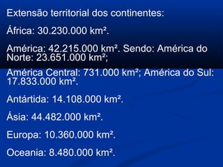 Extensão territorial dos continentes:
África: 30.230.000 km².
América: 42.215.000 km². Sendo: América do
Norte: 23.651.000 km²;
América Central: 731.000 km²; América do Sul:
17.833.000 km².
Antártida: 14.108.000 km².
Ásia: 44.482.000 km².
Europa: 10.360.000 km².
Oceania: 8.480.000 km².
 