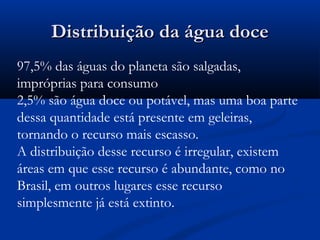 Distribuição da água doceDistribuição da água doce
97,5% das águas do planeta são salgadas,
impróprias para consumo
2,5% são água doce ou potável, mas uma boa parte
dessa quantidade está presente em geleiras,
tornando o recurso mais escasso.
A distribuição desse recurso é irregular, existem
áreas em que esse recurso é abundante, como no
Brasil, em outros lugares esse recurso
simplesmente já está extinto.
 