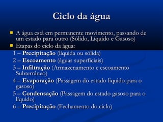  A água está em permanente movimento, passando deA água está em permanente movimento, passando de
um estado para outro (Sólido, Líquido e Gasoso)um estado para outro (Sólido, Líquido e Gasoso)
 Etapas do ciclo da água:Etapas do ciclo da água:
1 –1 – PrecipitaçãoPrecipitação (líquida ou sólida)(líquida ou sólida)
2 –2 – EscoamentoEscoamento (águas superficiais)(águas superficiais)
3 –3 – InfiltraçãoInfiltração (Armazenamento e escoamento(Armazenamento e escoamento
Subterrâneo)Subterrâneo)
4 –4 – EvaporaçãoEvaporação (Passagem do estado liquido para o(Passagem do estado liquido para o
gasoso)gasoso)
5 –5 – CondensaçãoCondensação (Passagem do estado gasoso para o(Passagem do estado gasoso para o
líquido)líquido)
6 –6 – PrecipitaçãoPrecipitação (Fechamento do ciclo)(Fechamento do ciclo)
Ciclo da águaCiclo da água
 