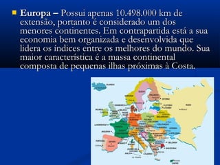  Europa –Europa – Possui apenas 10.498.000 km dePossui apenas 10.498.000 km de
extensão, portanto é considerado um dosextensão, portanto é considerado um dos
menores continentes. Em contrapartida está a suamenores continentes. Em contrapartida está a sua
economia bem organizada e desenvolvida queeconomia bem organizada e desenvolvida que
lidera os índices entre os melhores do mundo. Sualidera os índices entre os melhores do mundo. Sua
maior característica é a massa continentalmaior característica é a massa continental
composta de pequenas ilhas próximas à Costa.composta de pequenas ilhas próximas à Costa.
Continente Europeu
 