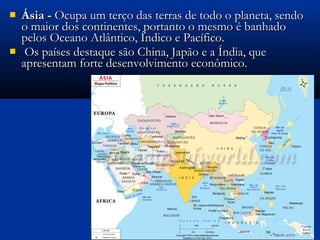  Ásia -Ásia - Ocupa um terço das terras de todo o planeta, sendoOcupa um terço das terras de todo o planeta, sendo
o maior dos continentes, portanto o mesmo é banhadoo maior dos continentes, portanto o mesmo é banhado
pelos Oceano Atlântico, Índico e Pacífico.pelos Oceano Atlântico, Índico e Pacífico.
 Os países destaque são China, Japão e a Índia, queOs países destaque são China, Japão e a Índia, que
apresentam forte desenvolvimento econômico.apresentam forte desenvolvimento econômico.
 