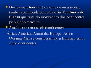  Deriva continentalDeriva continental é o nome de uma teoria,é o nome de uma teoria,
também conhecida comotambém conhecida como Teoria Tectônica deTeoria Tectônica de
PlacasPlacas que trata do movimento dos continentesque trata do movimento dos continentes
pelo globo terrestre.pelo globo terrestre.
 Atualmente temos seis continentes:Atualmente temos seis continentes:
África, América, Antártida, Europa, Ásia eÁfrica, América, Antártida, Europa, Ásia e
Oceania. Mas se considerarmos a Eurásia, temosOceania. Mas se considerarmos a Eurásia, temos
cinco continentes.cinco continentes.
 