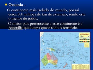  Oceania -Oceania -
O continente mais isolado do mundo, possuiO continente mais isolado do mundo, possui
cerca 8,4 milhões de km de extensão, sendo estecerca 8,4 milhões de km de extensão, sendo este
o menor de todos.o menor de todos.
O maior país pertencente a esse continente é aO maior país pertencente a esse continente é a
AustráliaAustrália que ocupa quase todo o territórioque ocupa quase todo o território..
 