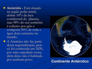  Antártida -Antártida - Está situadoEstá situado
na região polar astral,na região polar astral,
define 10% da áreadefine 10% da área
continental do planeta,continental do planeta,
mas 98% do seu territóriomas 98% do seu território
é coberto por gelo eé coberto por gelo e
comporta 90% de toda acomporta 90% de toda a
água doce existente noágua doce existente no
mundo.mundo.
 A Antártica não faz parteA Antártica não faz parte
dessa regionalização, poisdessa regionalização, pois
só foi conhecida em 1820,só foi conhecida em 1820,
por uma expedição russa,por uma expedição russa,
além disso não é habitadaalém disso não é habitada
por nenhum povo.por nenhum povo.
Continente Antárctico
 