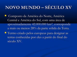 NOVO MUNDO – SÉCULO XVNOVO MUNDO – SÉCULO XV
 Composto da América do Norte, AméricaComposto da América do Norte, América
Central e América do Sul, com uma área deCentral e América do Sul, com uma área de
aproximadamente 42.000.000 km², correspondeaproximadamente 42.000.000 km², corresponde
a mais ou menos 28% da parte sólida da Terra. a mais ou menos 28% da parte sólida da Terra. 
 Termo criado pelos europeus para designar asTermo criado pelos europeus para designar as
terras conhecidas por eles a partir do final doterras conhecidas por eles a partir do final do
século XV.século XV.
 