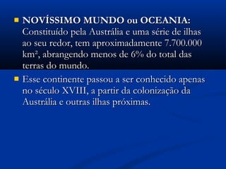  NOVÍSSIMO MUNDO ou OCEANIA:NOVÍSSIMO MUNDO ou OCEANIA:
Constituído pela Austrália e uma série de ilhasConstituído pela Austrália e uma série de ilhas
ao seu redor, tem aproximadamente 7.700.000ao seu redor, tem aproximadamente 7.700.000
km², abrangendo menos de 6% do total daskm², abrangendo menos de 6% do total das
terras do mundo.terras do mundo.
 Esse continente passou a ser conhecido apenasEsse continente passou a ser conhecido apenas
no século XVIII, a partir da colonização dano século XVIII, a partir da colonização da
Austrália e outras ilhas próximas.Austrália e outras ilhas próximas.
 