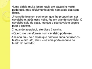 Numa aldeia muito longe havia um cavaleiro muito poderoso, mas infelizmente ainda não sabia dos seus dotes.   Uma noite teve um sonho em que lhe proponham ser cavaleiro e, após essa noite, fez um grande sacrifício. O cavaleiro saiu de casa, montou o seu cavalo e seguiu para o castelo.   Chegando ao palácio ele disse à rainha:    - Quero me transformar num cavaleiro poderoso.   A rainha riu – se e disse que primeiro tinha de fazer os testes, e dito isto, abriu – se uma porta enorme no fundo do corredor.