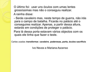 O último foi:  usar uns óculos com umas lentes grossíssimas mas não o conseguiu realizar.   A rainha disse:    - Serás cavaleiro mas, neste tempo de guerra, não irás para o campo de batalha. Ficarás no palácio até o conseguires realizar. Apenas, a partir dessa altura, estarás em condições de proteger o palácio.   Para lá dessa porta estavam vários objectos com os quais ele tinha que fazer o teste.Cartas usadas: transformar, cavaleiro, poderosas,porta,óculos sacrifícioIvo Neves e Mariana Ascenso