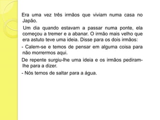    Era uma vez três irmãos que viviam numa casa no Japão.    Um dia quando estavam a passar numa ponte, ela começou a tremer e a abanar. O irmão mais velho que era astuto teve uma ideia. Disse para os dois irmãos:    - Calem-se e temos de pensar em alguma coisa para não morrermos aqui.   De repente surgiu-lhe uma ideia e os irmãos pediram-lhe para a dizer.   - Nós temos de saltar para a água.