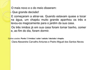     O mais novo e o do meio disseram:   - Que grande decisão!    E começaram a atirar-se. Quando estavam quase a tocar na água, um chapéu muito grande apanhou os três e levou-os magicamente para o jardim da sua casa.    Os três irmãos já em sua casa foram tomar banho, comer e, ao fim do dia, foram dormir.Cartas usadas: Ponte / 3 irmãos / calar / astuto / decisão / chapéuClara Alexandra Carvalho Antunes e Pedro Miguel dos Santos Neves 