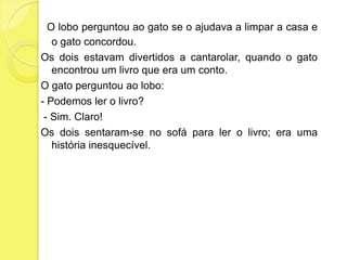 O lobo perguntou ao gato se o ajudava a limpar a casa e o gato concordou.Os dois estavam divertidos a cantarolar, quando o gato encontrou um livro que era um conto.O gato perguntou ao lobo:- Podemos ler o livro? - Sim. Claro!Os dois sentaram-se no sofá para ler o livro; era uma história inesquecível.