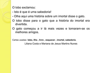 O lobo exclamou:- Isto é que é uma sabedoria!- Olha aqui uma história sobre um imortal disse o gato.O lobo disse para o gato que a história do imortal era divertida.O gato começou a ir lá mais vezes e tornaram-se os melhores amigos.Cartas usadas:lobo, ilha , livro , esquecer , imortal, sabedoria.Liliana Costa e Mariana de Jesus Martins Nunes 