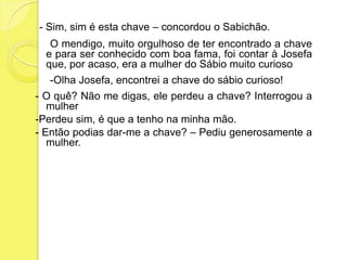 - Sim, sim é esta chave – concordou o Sabichão.     O mendigo, muito orgulhoso de ter encontrado a chave e para ser conhecido com boa fama, foi contar à Josefa que, por acaso, era a mulher do Sábio muito curioso     -Olha Josefa, encontrei a chave do sábio curioso!- O quê? Não me digas, ele perdeu a chave? Interrogou a mulher-Perdeu sim, é que a tenho na minha mão.- Então podias dar-me a chave? – Pediu generosamente a mulher.