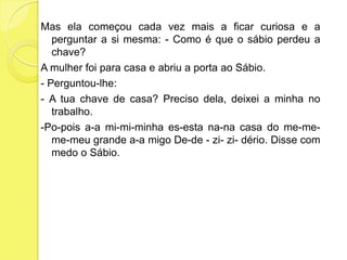 Mas ela começou cada vez mais a ficar curiosa e a perguntar a si mesma: - Como é que o sábio perdeu a chave?A mulher foi para casa e abriu a porta ao Sábio.- Perguntou-lhe:- A tua chave de casa? Preciso dela, deixei a minha no trabalho.-Po-poisa-ami-mi-minhaes-estana-na casa do me-me-me-meu grande a-a migo De-de - zi-zi-dério. Disse com medo o Sábio. 