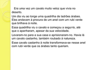       Era uma vez um cavalo muito veloz que vivia no deserto.	Um dia viu ao longe uma quadrilha de ladrões árabes. Eles andavam à procura de um anel com um rubi verde que brilhava à noite.	Essa quadrilha viu o cavalo e começou a segui-lo, até que o apanharam, apesar da sua velocidade.	Levaram-no para a sua casa e aprisionaram-no. Havia lá um cavalo castanho, também roubado à natureza.	Esse cavalo castanho à noite transformava-se nesse anel com rubi verde que os árabes tanto queriam.