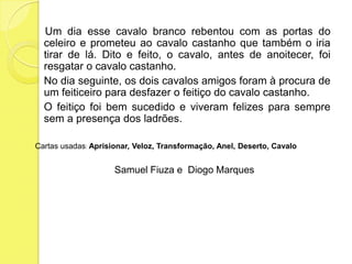     Um dia esse cavalo branco rebentou com as portas do celeiro e prometeu ao cavalo castanho que também o iria tirar de lá. Dito e feito, o cavalo, antes de anoitecer, foi resgatar o cavalo castanho.	No dia seguinte, os dois cavalos amigos foram à procura de um feiticeiro para desfazer o feitiço do cavalo castanho.	O feitiço foi bem sucedido e viveram felizes para sempre sem a presença dos ladrões. Cartas usadas: Aprisionar, Veloz, Transformação, Anel, Deserto, Cavalo   Samuel Fiuza e  Diogo Marques
