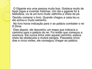      O Gigante era uma pessoa muito boa. Gostava muito de fazer jogos e inventar histórias. Um dia o gigante foi à biblioteca, viu lá um livro muito velhinho e cheio de pó.    Decidiu comprar o livro. Quando chegou a casa leu-o; ele achou-o muito estranho.     No livro havia indicação para ir ao palácio combater o rei D.Dinis.     Dias depois, ele descobriu um mapa que indicava o caminho para o palácio do rei. Foi então que começou a aventura. Ele nunca tinha visto aquele caminho; estava cheio de obstáculos e muitos perigos. Passados cinco dias e cinco noites, ele conseguiu chegar ao palácio.