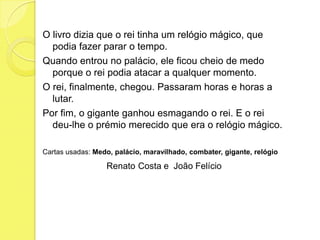 O livro dizia que o rei tinha um relógio mágico, que podia fazer parar o tempo.Quando entrou no palácio, ele ficou cheio de medo porque o rei podia atacar a qualquer momento.O rei, finalmente, chegou. Passaram horas e horas a lutar. Por fim, o gigante ganhou esmagando o rei. E o rei deu-lhe o prémio merecido que era o relógio mágico.Cartas usadas: Medo, palácio, maravilhado, combater, gigante, relógioRenatoCosta e  João Felício