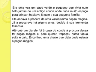 Era uma vez um sapo verde e pequeno que vivia num belo jardim de um antigo conde onde tinha muito espaço para brincar; habitava lá com a sua pequena família.                   Ele andava à procura de uma valiosíssima poção mágica. Já a procurava há alguns anos, devido à sua tremenda teimosia.     Até que um dia ele foi à casa do conde à procura dessa tal poção mágica e, sem querer, tropeçou numa tábua solta e caiu. Encontrou uma chave que dizia onde estava a poção mágica.