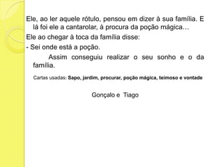 Ele, ao ler aquele rótulo, pensou em dizer à sua família. E lá foi ele a cantarolar, à procura da poção mágica… Ele ao chegar à toca da família disse:- Sei onde está a poção.               Assim conseguiu realizar o seu sonho e o da família.Cartas usadas: Sapo, jardim, procurar, poção mágica, teimoso e vontadeGonçalo e  Tiago 