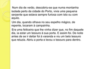  Num dia de verão, descobriu-se que numa montanha isolada perto da cidade do Porto, vivia uma pequena serpente que estava sempre furiosa com isto ou com aquilo.    Um dia, quando olhava no seu espelho mágico, de repente, tocaram à campainha.    Era uma feiticeira que lhe vinha dizer que, no fim daquele dia, ia estar um tesouro à sua porta. E assim foi. De noite antes de se ir deitar foi à varanda e viu um belo tesouro que reluzia. Abriu a porta e levou o tesouro para dentro.