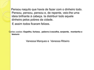    Pensou naquilo que havia de fazer com o dinheiro todo. Pensou, pensou, pensou e, de repente, veio-lhe uma ideia brilhante à cabeça. Ia distribuir todo aquele dinheiro pelos pobres da cidade.    E assim todos ficaram felizes.Cartas usadas: Espelho, furioso,  palavra à escolha, serpente,  montanha e tesouro   Vanessa Marques e  Vanessa Ribeiro