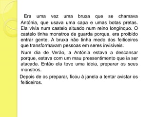 Era uma vez uma bruxa que se chamava Antónia, que usava uma capa e umas botas pretas. Ela vivia num castelo situado num reino longínquo. O castelo tinha monstros de guarda porque, era proibido entrar gente. A bruxa não tinha medo dos feiticeiros que transformavam pessoas em seres invisíveis.    Num dia de Verão, a Antónia estava a descansar porque, estava com um mau pressentimento que ia ser atacada. Então ela teve uma ideia, preparar os seus monstros.Depois de os preparar, ficou à janela a tentar avistar os feiticeiros.
