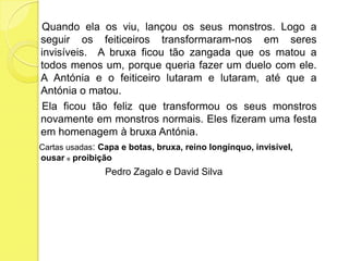     Quando ela os viu, lançou os seus monstros. Logo a seguir os feiticeiros transformaram-nos em seres invisíveis.  A bruxa ficou tão zangada que os matou a todos menos um, porque queria fazer um duelo com ele. A Antónia e o feiticeiro lutaram e lutaram, até que a Antónia o matou.    Ela ficou tão feliz que transformou os seus monstros novamente em monstros normais. Eles fizeram uma festa em homenagem à bruxa Antónia.    Cartas usadas: Capa e botas, bruxa, reino longínquo, invisível, ousar e proibiçãoPedro Zagalo e David Silva