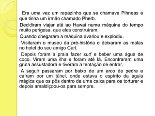 Era uma vez um rapazinho que se chamava Pihneas e que tinha um irmão chamado Pherb.    Decidiram viajar até ao Hawai numa máquina do tempo muito perigosa, que eles construíram.     Quando chegaram a máquina avariou e explodiu.     Visitaram o museu da pré-história e deixaram as malas no hotel do seu amigo Carl.     Depois foram à praia fazer surf e beber uma água de coco. Viram uma ilha e foram até lá. Encontraram uma gruta assustadora e tiveram a tentação de entrar.     A seguir passaram por baixo de um arco de pedra e caíram por um túnel, onde estava o espírito da águia mágica que os pôs dentro de uma caixa para os torturar e depois amaldiçoou-os para sempre.
