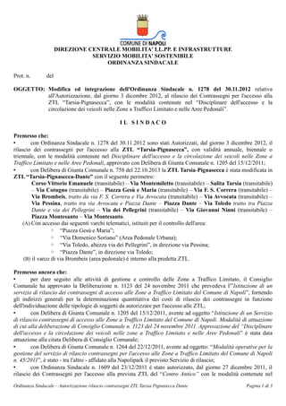 DIREZIONE CENTRALE MOBILITA' LL.PP. E INFRASTRUTTURE
SERVIZIO MOBILITA' SOSTENIBILE
ORDINANZA SINDACALE
Prot. n.

del

OGGETTO: Modifica ed integrazione dell'Ordinanza Sindacale n. 1278 del 30.11.2012 relativa
all'Autorizzazione, dal giorno 3 dicembre 2012, al rilascio dei Contrassegni per l'accesso alla
ZTL “Tarsia-Pignasecca”, con le modalità contenute nel “Disciplinare dell'accesso e la
circolazione dei veicoli nelle Zone a Traffico Limitato e nelle Aree Pedonali”.
I L S I N DAC O
Premesso che:
•
con Ordinanza Sindacale n. 1278 del 30.11.2012 sono stati Autorizzati, dal giorno 3 dicembre 2012, il
rilascio dei contrassegni per l'accesso alla ZTL “Tarsia-Pignasecca”, con validità annuale, biennale o
triennale, con le modalità contenute nel Disciplinare dell'accesso e la circolazione dei veicoli nelle Zone a
Traffico Limitato e nelle Aree Pedonali, approvato con Delibera di Giunta Comunale n. 1205 del 15/12/2011;
•
con Delibera di Giunta Comunale n. 758 del 22.10.2013 la ZTL Tarsia-Pignasecca è stata modificata in
ZTL “Tarsia-Pignasecca-Dante” con il seguente perimetro:
Corso Vittorio Emanuele (transitabile) – Via Montemiletto (transitabile) – Salita Tarsia (transitabile)
– Via Cotugno (transitabile) – Piazza Gesù e Maria (transitabile) – Via F. S. Correra (transitabile) –
Via Brombeis, tratto da via F. S. Correra e Via Avvocata (transitabile) – Via Avvocata (transitabile) –
Via Pessina, tratto tra via Avvocata e Piazza Dante – Piazza Dante – Via Toledo tratto tra Piazza
Dante e via dei Pellegrini – Via dei Pellegrini (transitabile) – Via Giovanni Ninni (transitabile) –
Piazza Montesanto – Via Montesanto.
(A) Con accesso dai seguenti varchi telematici, istituiti per il controllo dell'area:
◦ “Piazza Gesù e Maria”;
◦ “Via Domenico Soriano” (Area Pedonale Urbana);
◦ “Via Toledo, altezza via dei Pellegrini”, in direzione via Pessina;
◦ “Piazza Dante”, in direzione via Toledo;
(B) il varco di via Brombeis (area pedonale) è interno alla predetta ZTL.
Premesso ancora che:
•
per dare seguito alle attività di gestione e controllo delle Zone a Traffico Limitato, il Consiglio
Comunale ha approvato la Deliberazione n. 1123 del 24 novembre 2011 che prevedeva l'”Istituzione di un
servizio di rilascio dei contrassegni di accesso alle Zone a Traffico Limitato del Comune di Napoli”, fornendo
gli indirizzi generali per la determinazione quantitativa dei costi di rilascio dei contrassegni in funzione
dell'individuazione delle tipologie di soggetti da autorizzare per l'accesso alle ZTL;
•
con Delibera di Giunta Comunale n. 1205 del 15/12/2011, avente ad oggetto “Istituzione di un Servizio
di rilascio contrassegni di accesso alle Zone a Traffico Limitato del Comune di Napoli. Modalità di attuazione
di cui alla deliberazione di Consiglio Comunale n. 1123 del 24 novembre 2011. Approvazione del “Disciplinare
dell'accesso e la circolazione dei veicoli nelle zone a Traffico Limitato e nelle Aree Pedonali” è stata data
attuazione alla citata Delibera di Consiglio Comunale;
•
con Delibera di Giunta Comunale n. 1264 del 22/12/2011, avente ad oggetto: “Modalità operative per la
gestione del servizio di rilascio contrassegni per l'accesso alle Zone a Traffico Limitato del Comune di Napoli
n. 45/2011”, è stato - tra l'altro - affidato alla Napolipark il previsto Servizio di rilascio;
•
con Ordinanza Sindacale n. 1609 del 23/12/2011 è stato autorizzato, dal giorno 27 dicembre 2011, il
rilascio dei Contrassegni per l'accesso alla prevista ZTL del “Centro Antico” con le modalità contenute nel
Ordinanza Sindacale – Autorizzazione rilascio contrassegni ZTL Tarsia Pignasecca Dante

Pagina 1 di 3

 