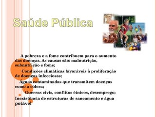 A pobreza e a fome contribuem para o aumento das doenças. As causas são: malnutrição, subnutrição e fome; Condições climáticas favoráveis à proliferação de doenças infecciosas; Águas contaminadas que transmitem doenças como a cólera; Guerras civis, conflitos étnicos, desemprego; Inexistência de estruturas de saneamento e água  potável 