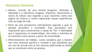 Natureza Humana
 Médico, oriundo de uma família burguesa, defendeu a
liberdade e a tolerância religiosa. Empirista, desenvolveu a
teoria da tábula rasa segundo a qual nascemos como uma
página em branco e vamos registrando nossas experiências
nela ao longo da vida.
 Parte de uma perspectiva individualista segundo a qual as
pessoas precedem a sociedade. Essa percepção será
importante para construirmos a noção de “Eu” e identidade
que é importante na modernidade. Até então o indivíduo só
se constituía como pessoa a partir da comunidade.
 Diferentemente de Hobbes, Locke considera que o homem
tem uma natureza pacífica e racional o que possibilita que
ele viva de acordo com as leis naturais observando os limites
que se constituem entre as pessoas.
 