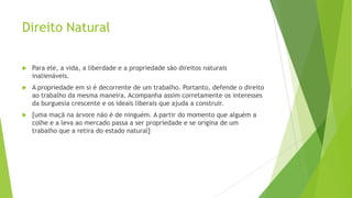 Direito Natural
 Para ele, a vida, a liberdade e a propriedade são direitos naturais
inalienáveis.
 A propriedade em si é decorrente de um trabalho. Portanto, defende o direito
ao trabalho da mesma maneira. Acompanha assim corretamente os interesses
da burguesia crescente e os ideais liberais que ajuda a construir.
 [uma maçã na árvore não é de ninguém. A partir do momento que alguém a
colhe e a leva ao mercado passa a ser propriedade e se origina de um
trabalho que a retira do estado natural]
 