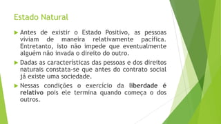 Estado Natural
 Antes de existir o Estado Positivo, as pessoas
viviam de maneira relativamente pacífica.
Entretanto, isto não impede que eventualmente
alguém não invada o direito do outro.
 Dadas as características das pessoas e dos direitos
naturais constata-se que antes do contrato social
já existe uma sociedade.
 Nessas condições o exercício da liberdade é
relativo pois ele termina quando começa o dos
outros.
 
