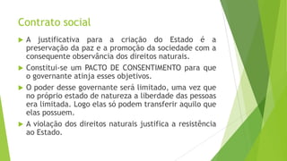 Contrato social
 A justificativa para a criação do Estado é a
preservação da paz e a promoção da sociedade com a
consequente observância dos direitos naturais.
 Constitui-se um PACTO DE CONSENTIMENTO para que
o governante atinja esses objetivos.
 O poder desse governante será limitado, uma vez que
no próprio estado de natureza a liberdade das pessoas
era limitada. Logo elas só podem transferir aquilo que
elas possuem.
 A violação dos direitos naturais justifica a resistência
ao Estado.
 