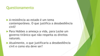 Questionamento
 A resistência ao estado é um tema
contemporâneo. O que justifica a desobediência
civil?
 Para Hobbes a ameaça a vida, para Locke um
governo tirânico que não respeita os direitos
naturais.
 Atualmente, o que justificaria a desobediência
civil e como ela deve ser?
 
