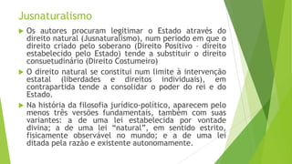 Jusnaturalismo
 Os autores procuram legitimar o Estado através do
direito natural (Jusnaturalismo), num período em que o
direito criado pelo soberano (Direito Positivo – direito
estabelecido pelo Estado) tende a substituir o direito
consuetudinário (Direito Costumeiro)
 O direito natural se constitui num limite à intervenção
estatal (liberdades e direitos individuais), em
contrapartida tende a consolidar o poder do rei e do
Estado.
 Na história da filosofia jurídico-político, aparecem pelo
menos três versões fundamentais, também com suas
variantes: a de uma lei estabelecida por vontade
divina; a de uma lei “natural”, em sentido estrito,
fisicamente observável no mundo; e a de uma lei
ditada pela razão e existente autonomamente.
 