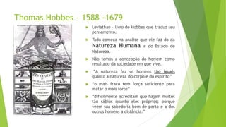 Thomas Hobbes – 1588 -1679
 Leviathan – livro de Hobbes que traduz seu
pensamento.
 Tudo começa na analise que ele faz do da
Natureza Humana e do Estado de
Natureza.
 Não temos a concepção do homem como
resultado da sociedade em que vive.
 “A natureza fez os homens tão iguais
quanto a natureza do corpo e do espírito”
 “o mais fraco tem força suficiente para
matar o mais forte”
 “dificilmente acreditam que hajam muitos
tão sábios quanto eles próprios; porque
veem sua sabedoria bem de perto e a dos
outros homens a distância.”
 