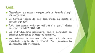 Cont.
 Disso decorre a esperança que cada um tem de atingir
seus objetivos.
 Os homens fogem da dor, tem medo da morte e
buscam o prazer.
 Todo seu pensamento se estrutura a partir dessa
perspectiva INDIVIDUALISTA.
 Um individualismo possessivo, pois a conquista da
propriedade realiza os desejos humanos.
 Nós estamos no momento da construção de uma
sociedade capitalista e liberal. Seu pensamento
acompanha este momento.
 