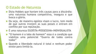 O Estado de Natureza
 Dizia Hobbes que haviam três causas para a discórdia:
uma natureza humana competitiva, insegura e que
busca a glória.
 Ou seja, de maneira egoísta visam o lucro, tem medo
de que outros invejem as suas posses e entram em
conflito por sua reputação.
 É uma natureza EGOÍSTA>POSSESSIVA>INDIVIDUALISTA
 “O homem é o lobo do homem” essa é a condição que
viabiliza uma potencial “Guerra de todos contra
todos”
 Quando a liberdade natural é total e nenhum poder
existe para limitá-la.
 
