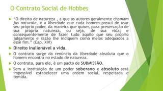 O Contrato Social de Hobbes
 “O direito de natureza , a que os autores geralmente chamam
jus naturale, é a liberdade que cada homem possui de usar
seu próprio poder, da maneira que quiser, para preservação de
sua própria natureza, ou seja, de sua vida; e
consequentemente de fazer tudo aquilo que seu próprio
julgamento e razão lhe indiquem como meios adequados a
esse fim.” (Cap. XIV)
 Direito inalienável a vida.
 O contrato surge da renúncia da liberdade absoluta que o
homem encontra no estado de natureza.
 O contrato, para ele, é um pacto de SUBMISSÃO.
 Sem a instituição de um poder soberano e absoluto será
impossível estabelecer uma ordem social, respeitada e
temida.
 