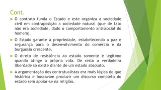 Cont.
 O contrato funda o Estado e este organiza a sociedade
civil em contraposição a sociedade natural (que de fato
não era sociedade, dado o comportamento antissocial do
homem).
 O Estado garante a propriedade, estabelecendo a paz e
segurança para o desenvolvimento do comércio e da
burguesia crescente.
 O direto de resistência ao estado somente é legítimo
quando atinge a própria vida. De resto a verdadeira
liberdade só existe diante de um estado absoluto.
 A argumentação dos contratualistas era mais lógica do que
histórica e buscavam produzir um discurso completo do
estado sem apoiar-se na religião.
 