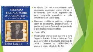  O século XVII foi caracterizado pelo
confronto constante entre Coroa e
Parlamento que eram representado
pela burguesia ascendete e pela
dinastia Stuart (católicos).
 Havia um conflito de político, religioso
(com os anglicanos, presbiterianos e
puritanos) e econômico (livre comércio
e privilégios mercantilistas).
 1963 – 1704
 Importante teórico que escreve o livro
Segundo Tratado Sobre o Governo Civil
para defender a Revolução Gloriosa de
1688 – Defensor do LIBERALISMO e
contra o poder absoluto do Rei
 