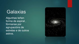 Galaxias
Algunhas teñen
forma de espiral ,
fórmanse por
agrupacións de
estrelas e de outros
astros.
 