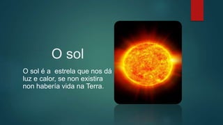 O sol
O sol é a estrela que nos dá
luz e calor, se non existira
non habería vida na Terra.
 
