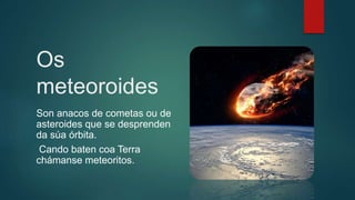 Os
meteoroides
Son anacos de cometas ou de
asteroides que se desprenden
da súa órbita.
Cando baten coa Terra
chámanse meteoritos.
 