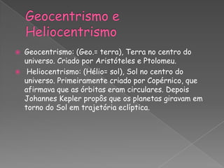    Geocentrismo: (Geo.= terra), Terra no centro do
    universo. Criado por Aristóteles e Ptolomeu.
    Heliocentrismo: (Hélio= sol), Sol no centro do
    universo. Primeiramente criado por Copérnico, que
    afirmava que as órbitas eram circulares. Depois
    Johannes Kepler propôs que os planetas giravam em
    torno do Sol em trajetória eclíptica.
 